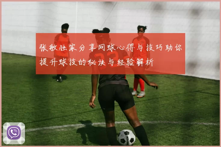张敏独家分享网球心得与技巧助你提升球技的秘诀与经验解析
