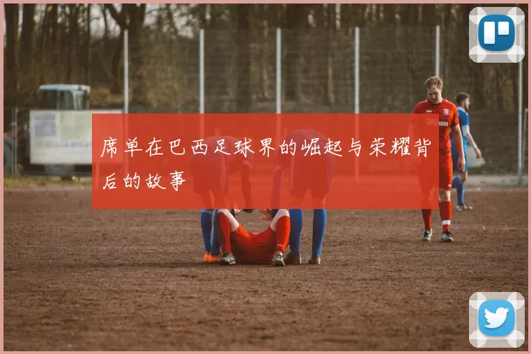 席单在巴西足球界的崛起与荣耀背后的故事