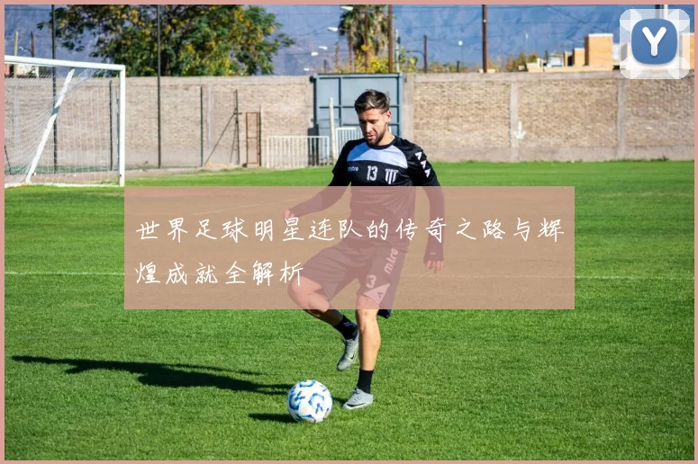 世界足球明星连队的传奇之路与辉煌成就全解析