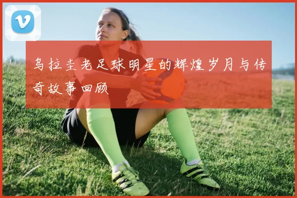 乌拉圭老足球明星的辉煌岁月与传奇故事回顾
