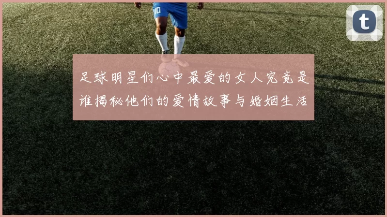 足球明星们心中最爱的女人究竟是谁揭秘他们的爱情故事与婚姻生活