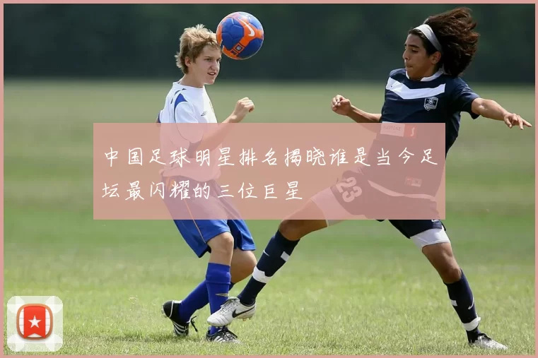 中国足球明星排名揭晓谁是当今足坛最闪耀的三位巨星