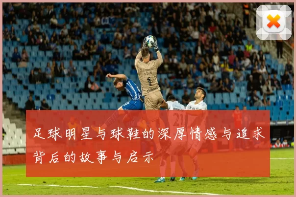 足球明星与球鞋的深厚情感与追求背后的故事与启示