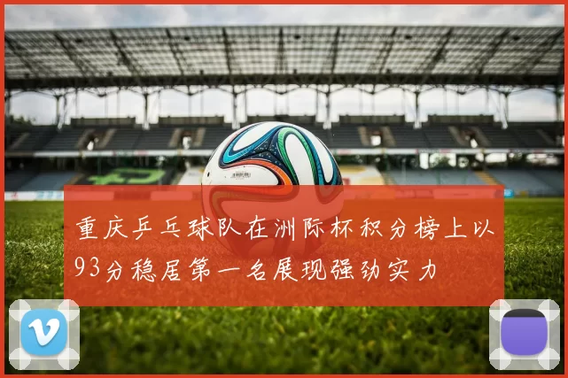 重庆乒乓球队在洲际杯积分榜上以93分稳居第一名展现强劲实力