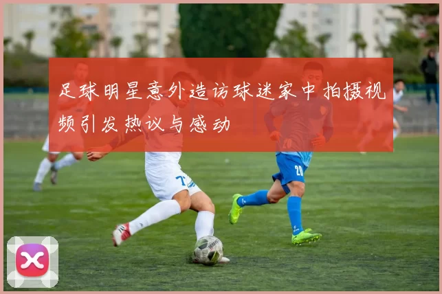 足球明星意外造访球迷家中拍摄视频引发热议与感动