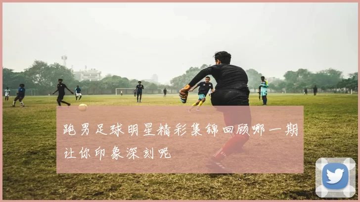 跑男足球明星精彩集锦回顾哪一期让你印象深刻呢