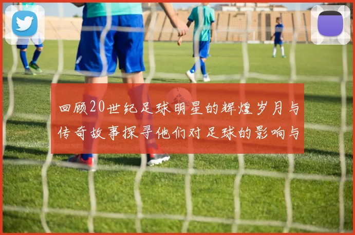 回顾20世纪足球明星的辉煌岁月与传奇故事探寻他们对足球的影响与贡献