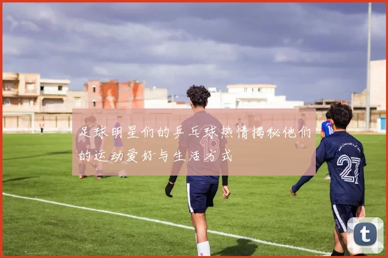 足球明星们的乒乓球热情揭秘他们的运动爱好与生活方式