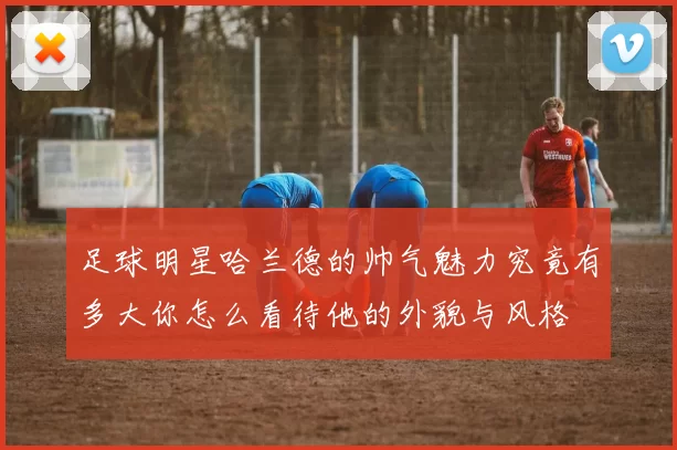 足球明星哈兰德的帅气魅力究竟有多大你怎么看待他的外貌与风格