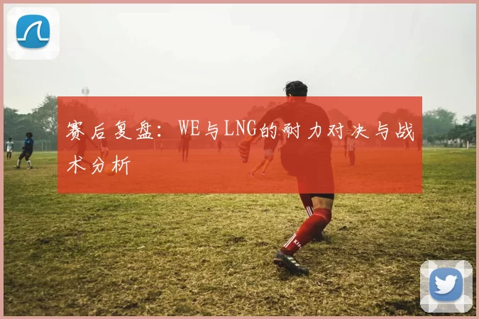 赛后复盘：WE与LNG的耐力对决与战术分析
