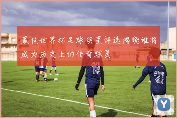 最佳世界杯足球明星评选揭晓谁将成为历史上的传奇球员