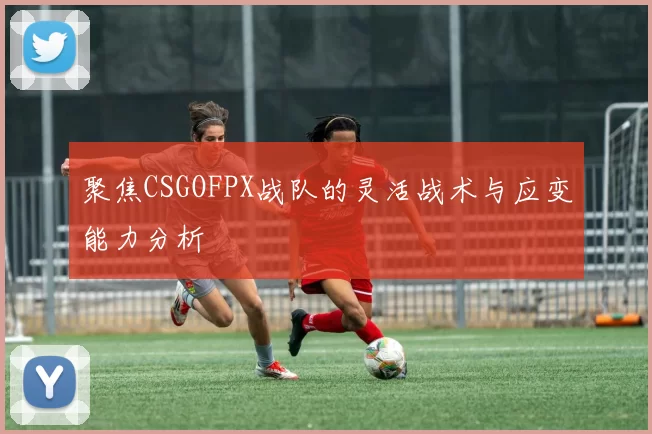 聚焦CSGOFPX战队的灵活战术与应变能力分析