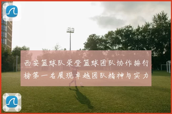 西安篮球队荣登篮球团队协作排行榜第一名展现卓越团队精神与实力