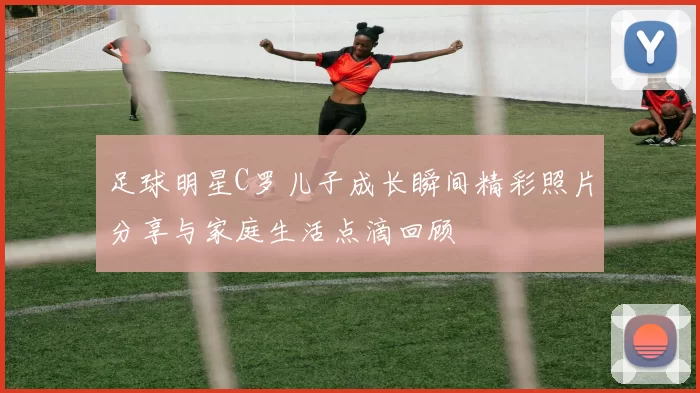 足球明星C罗儿子成长瞬间精彩照片分享与家庭生活点滴回顾