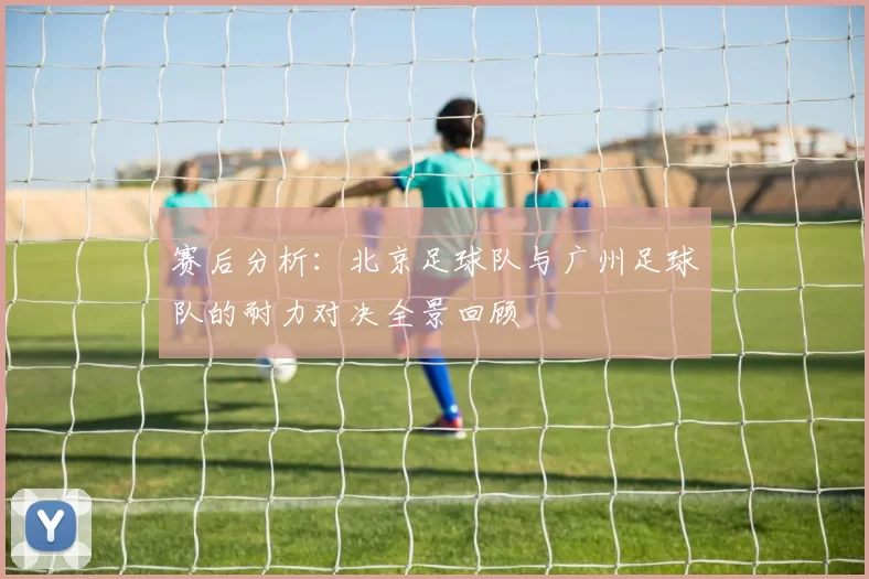 赛后分析:北京足球队与广州足球队的耐力对决全景回顾