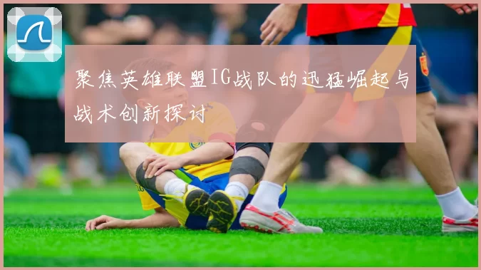 聚焦英雄联盟IG战队的迅猛崛起与战术创新探讨