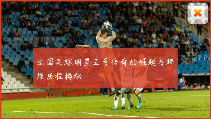 法国足球明星五号传奇的崛起与辉煌历程揭秘