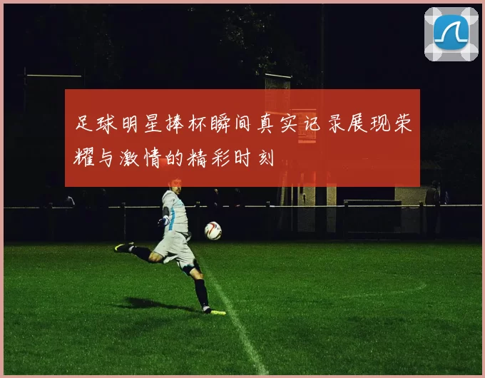 足球明星捧杯瞬间真实记录展现荣耀与激情的精彩时刻