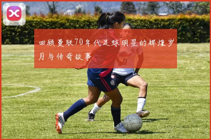 回顾曼联70年代足球明星的辉煌岁月与传奇故事