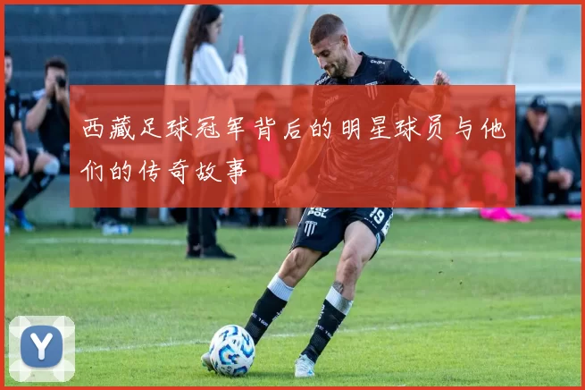 西藏足球冠军背后的明星球员与他们的传奇故事