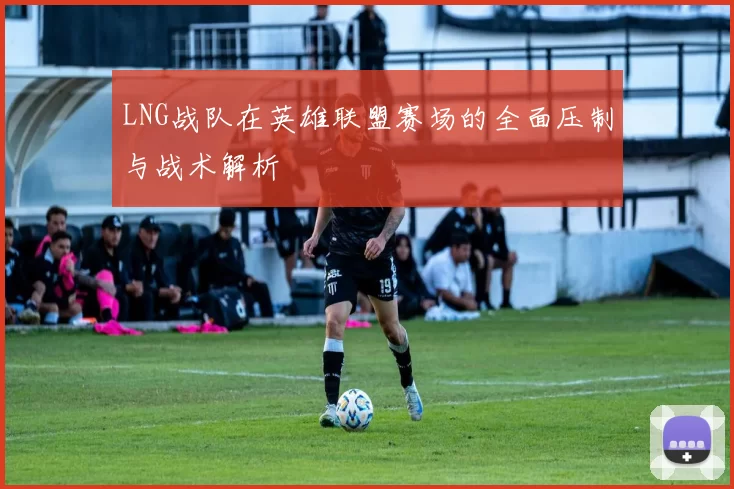 LNG战队在英雄联盟赛场的全面压制与战术解析