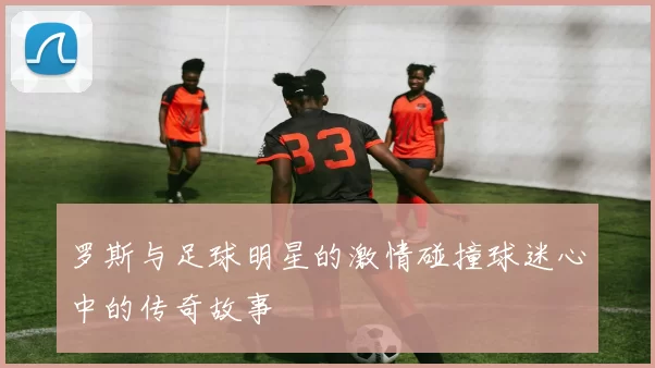 罗斯与足球明星的激情碰撞球迷心中的传奇故事