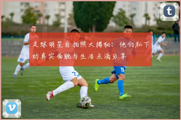 足球明星自拍照大揭秘：他们私下的真实面貌与生活点滴分享