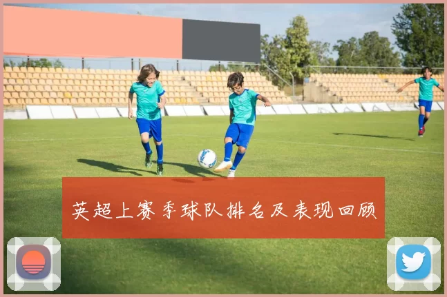 英超上赛季球队排名及表现回顾