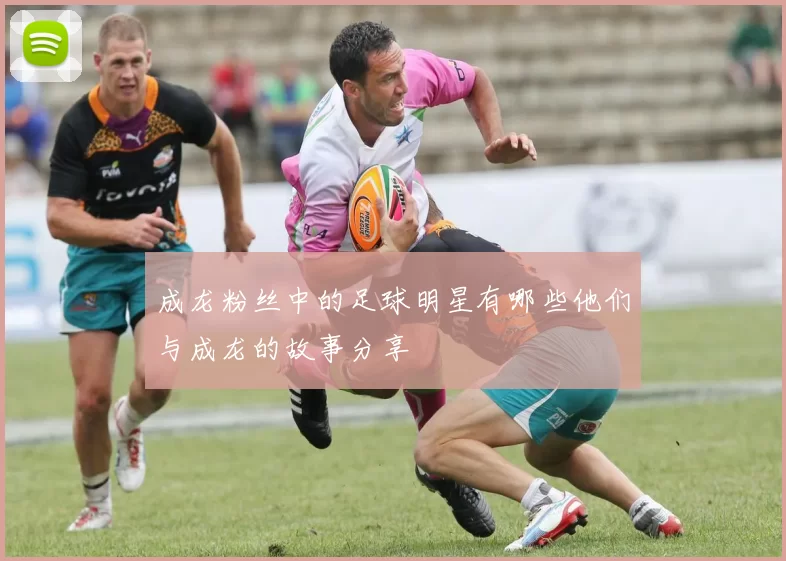 成龙粉丝中的足球明星有哪些他们与成龙的故事分享