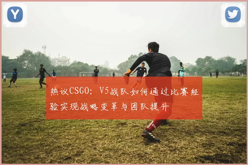 热议CSGO：V5战队如何通过比赛经验实现战略变革与团队提升