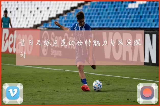昔日足球巨星的独特魅力与风采探讨