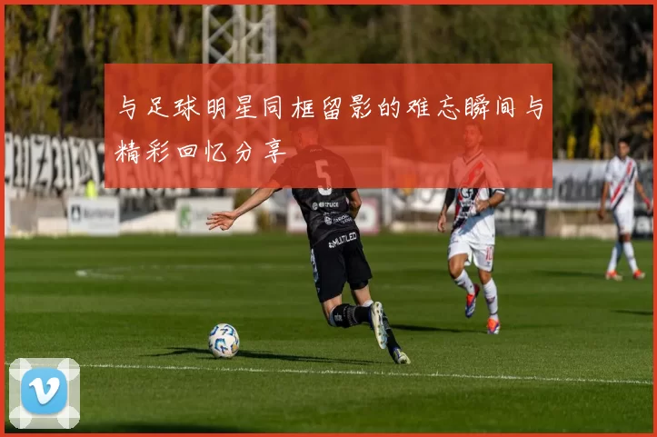 与足球明星同框留影的难忘瞬间与精彩回忆分享