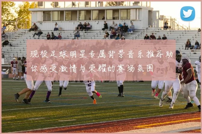 现役足球明星专属背景音乐推荐助你感受激情与荣耀的赛场氛围