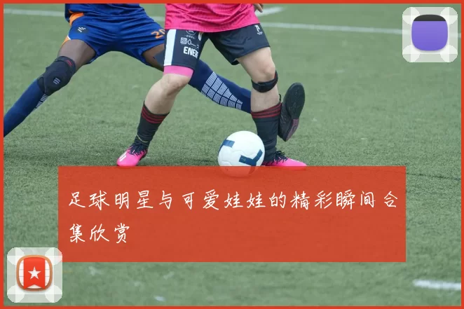 足球明星与可爱娃娃的精彩瞬间合集欣赏