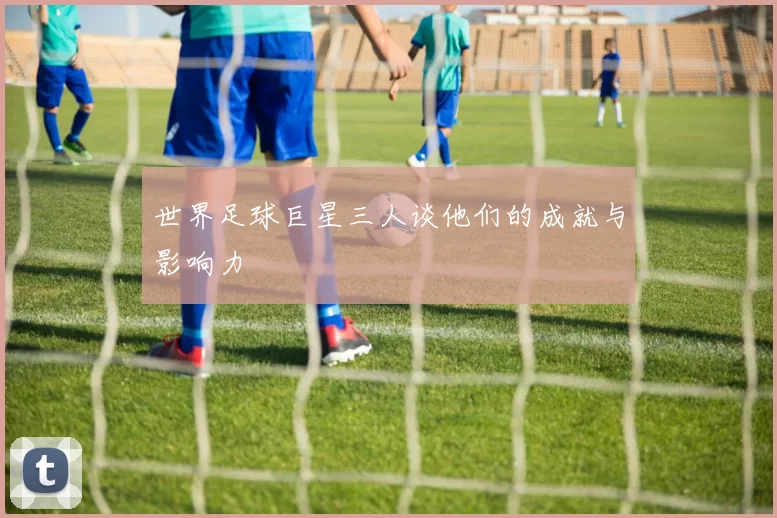 世界足球巨星三人谈他们的成就与影响力