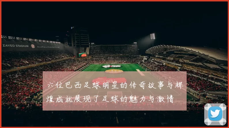 六位巴西足球明星的传奇故事与辉煌成就展现了足球的魅力与激情