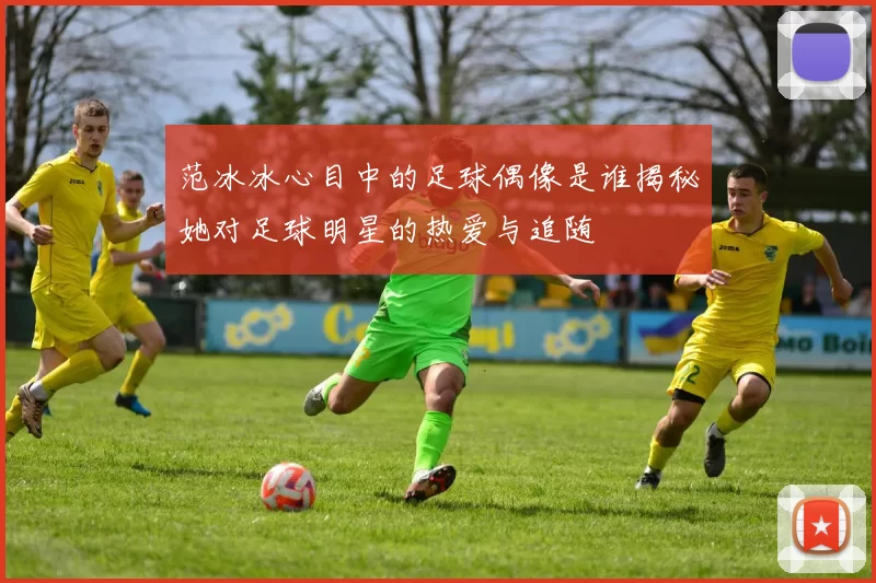 范冰冰心目中的足球偶像是谁揭秘她对足球明星的热爱与追随