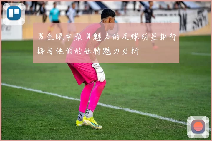男生眼中最具魅力的足球明星排行榜与他们的独特魅力分析