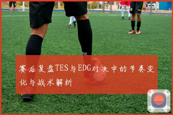 赛后复盘TES与EDG对决中的节奏变化与战术解析