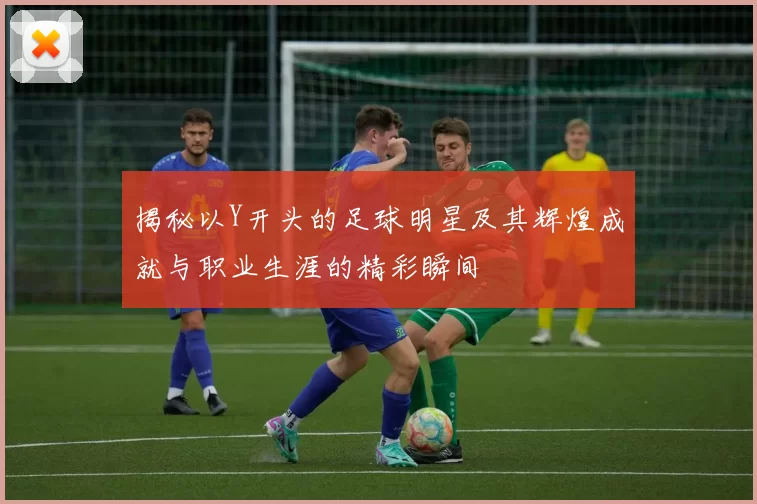 揭秘以Y开头的足球明星及其辉煌成就与职业生涯的精彩瞬间