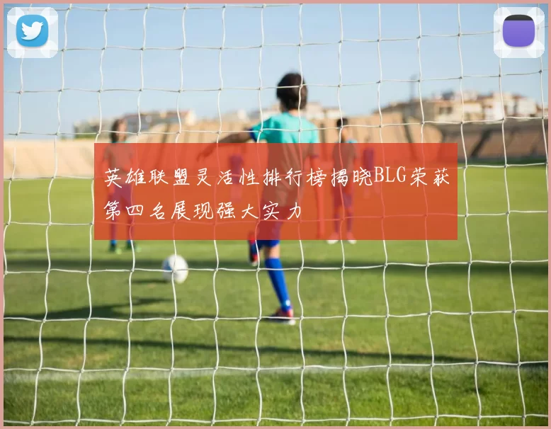 英雄联盟灵活性排行榜揭晓BLG荣获第四名展现强大实力