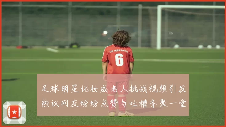 足球明星化妆成老人挑战视频引发热议网友纷纷点赞与吐槽齐聚一堂