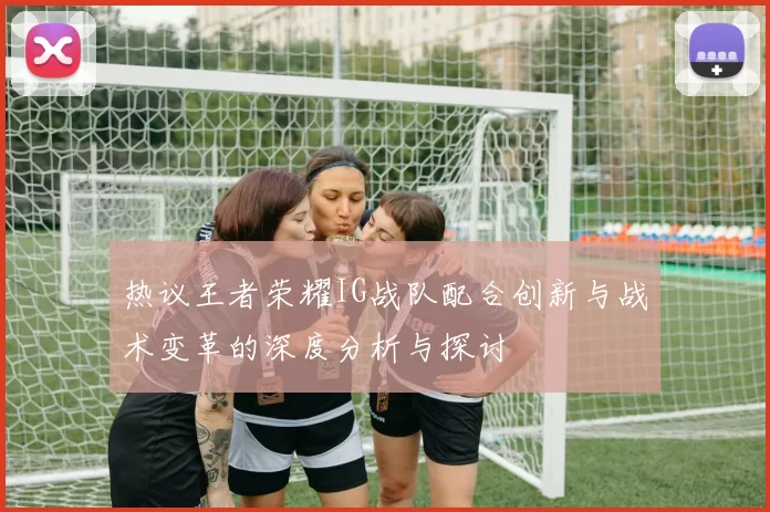 热议王者荣耀IG战队配合创新与战术变革的深度分析与探讨