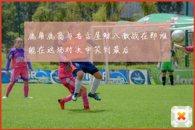 鹿角鹿岛与名古屋鲸八激战在即谁能在这场对决中笑到最后
