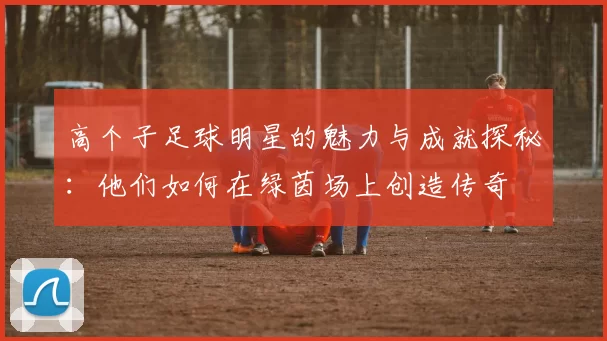 高个子足球明星的魅力与成就探秘：他们如何在绿茵场上创造传奇