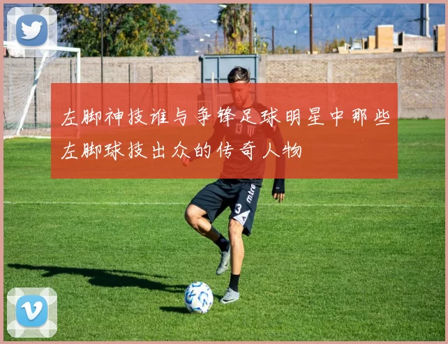 左脚神技谁与争锋足球明星中那些左脚球技出众的传奇人物