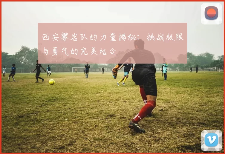 西安攀岩队的力量揭秘：挑战极限与勇气的完美结合