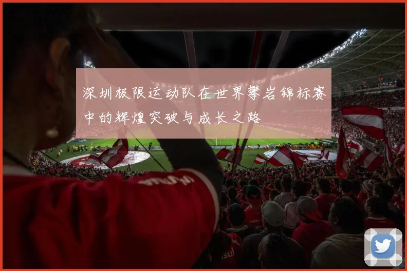 深圳极限运动队在世界攀岩锦标赛中的辉煌突破与成长之路
