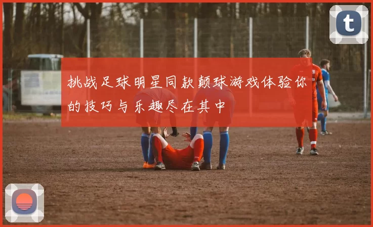 挑战足球明星同款颠球游戏体验你的技巧与乐趣尽在其中
