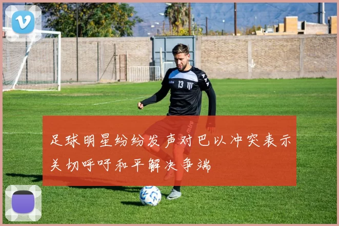 足球明星纷纷发声对巴以冲突表示关切呼吁和平解决争端